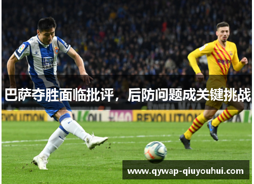 巴萨夺胜面临批评,后防问题成关键挑战 巴萨夺胜面临批评,后防问题成关键挑战