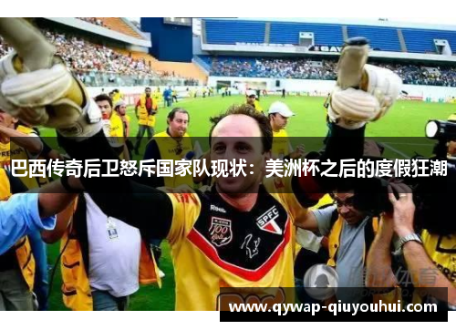 巴西传奇后卫怒斥国家队现状:美洲杯之后的度假狂潮 巴西传奇后卫怒斥国家队现状:美洲杯之后的度假狂潮