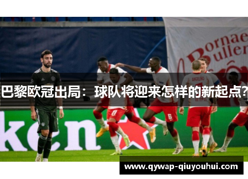 巴黎欧冠出局:球队将迎来怎样的新起点? 巴黎欧冠出局:球队将迎来怎样的新起点?