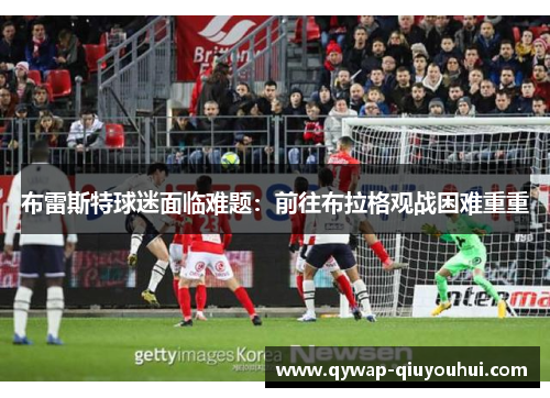 布雷斯特球迷面临难题:前往布拉格观战困难重重 布雷斯特球迷面临难题:前往布拉格观战困难重重