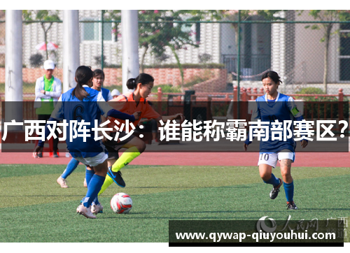 广西对阵长沙:谁能称霸南部赛区? 广西对阵长沙:谁能称霸南部赛区?