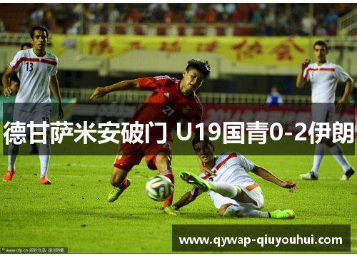 德甘萨米安破门 U19国青0-2伊朗 德甘萨米安破门 U19国青0-2伊朗